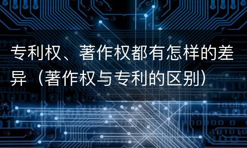 专利权、著作权都有怎样的差异（著作权与专利的区别）