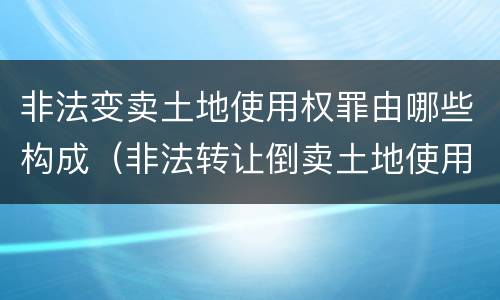 非法变卖土地使用权罪由哪些构成（非法转让倒卖土地使用权罪情节严重的认定）