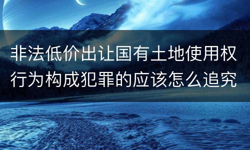 非法低价出让国有土地使用权行为构成犯罪的应该怎么追究刑事责任