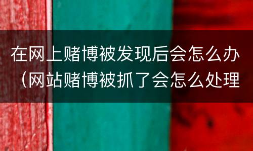 在网上赌博被发现后会怎么办（网站赌博被抓了会怎么处理）