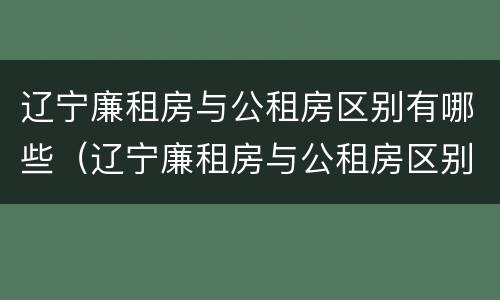 辽宁廉租房与公租房区别有哪些（辽宁廉租房与公租房区别有哪些优势）