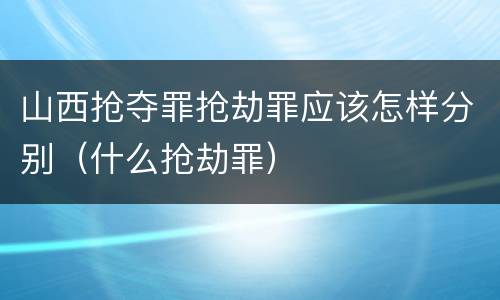 山西抢夺罪抢劫罪应该怎样分别（什么抢劫罪）