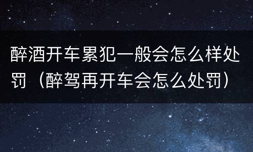 醉酒开车累犯一般会怎么样处罚（醉驾再开车会怎么处罚）
