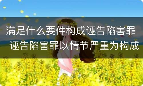 满足什么要件构成诬告陷害罪 诬告陷害罪以情节严重为构成要件是否正确