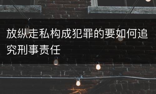 放纵走私构成犯罪的要如何追究刑事责任