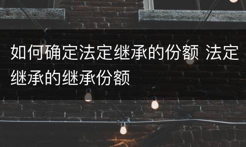 如何确定法定继承的份额 法定继承的继承份额