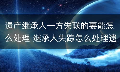 遗产继承人一方失联的要能怎么处理 继承人失踪怎么处理遗产