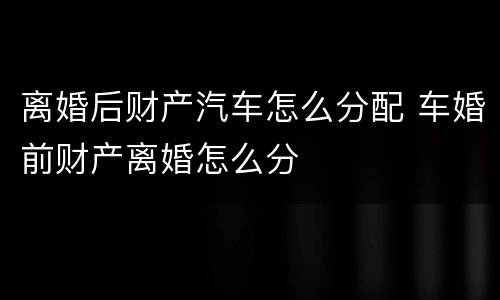 离婚后财产汽车怎么分配 车婚前财产离婚怎么分
