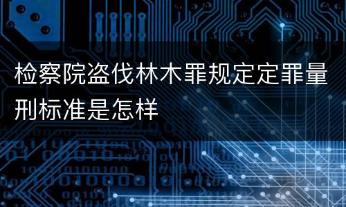 检察院盗伐林木罪规定定罪量刑标准是怎样