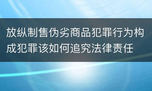 放纵制售伪劣商品犯罪行为构成犯罪该如何追究法律责任