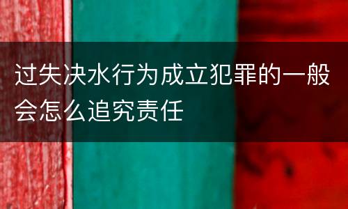 过失决水行为成立犯罪的一般会怎么追究责任