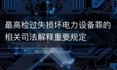 最高检过失损坏电力设备罪的相关司法解释重要规定