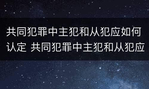 共同犯罪中主犯和从犯应如何认定 共同犯罪中主犯和从犯应如何认定的