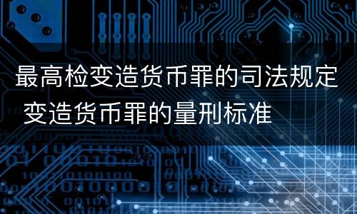最高检变造货币罪的司法规定 变造货币罪的量刑标准