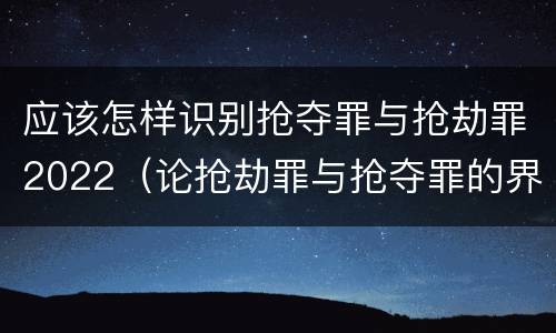应该怎样识别抢夺罪与抢劫罪2022（论抢劫罪与抢夺罪的界限）