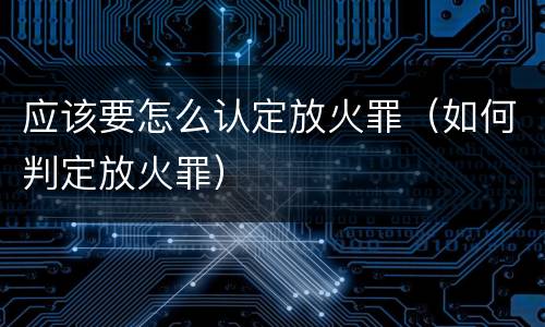 应该要怎么认定放火罪（如何判定放火罪）