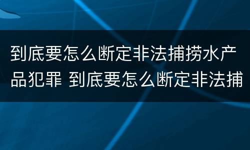 到底要怎么断定非法捕捞水产品犯罪 到底要怎么断定非法捕捞水产品犯罪案件