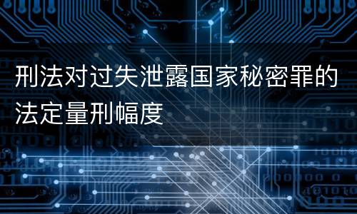 刑法对过失泄露国家秘密罪的法定量刑幅度