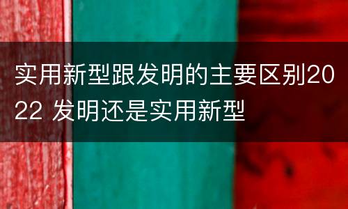 实用新型跟发明的主要区别2022 发明还是实用新型