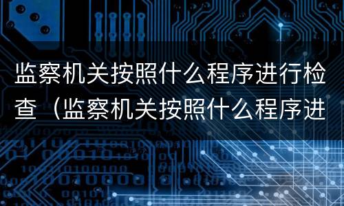 监察机关按照什么程序进行检查（监察机关按照什么程序进行检查工作）
