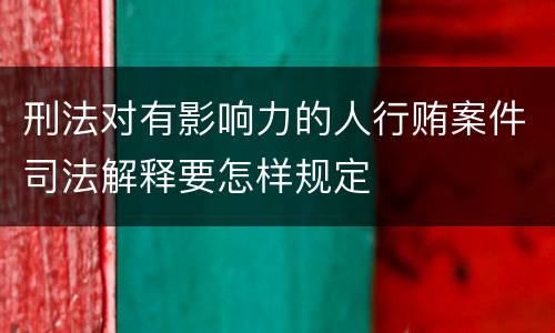 刑法对有影响力的人行贿案件司法解释要怎样规定
