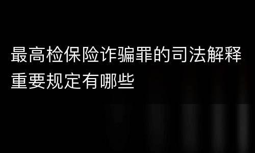 最高检保险诈骗罪的司法解释重要规定有哪些