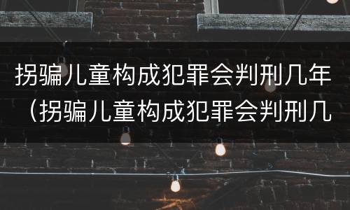 拐骗儿童构成犯罪会判刑几年（拐骗儿童构成犯罪会判刑几年吗）