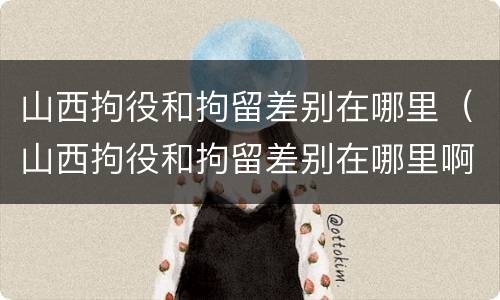 山西拘役和拘留差别在哪里（山西拘役和拘留差别在哪里啊）