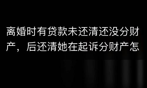 离婚时有贷款未还清还没分财产，后还清她在起诉分财产怎么弄