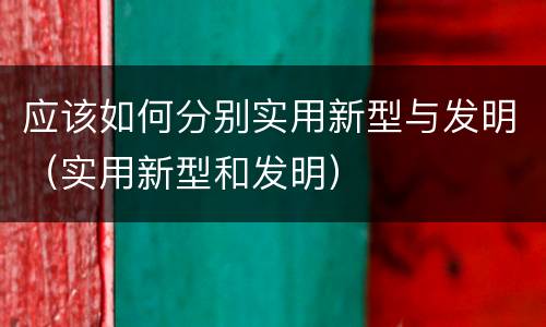 应该如何分别实用新型与发明（实用新型和发明）