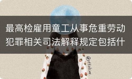 最高检雇用童工从事危重劳动犯罪相关司法解释规定包括什么重要内容