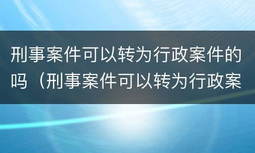 刑事案件可以转为行政案件的吗（刑事案件可以转为行政案件的吗）