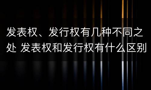 发表权、发行权有几种不同之处 发表权和发行权有什么区别