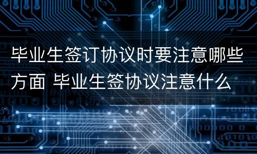 毕业生签订协议时要注意哪些方面 毕业生签协议注意什么