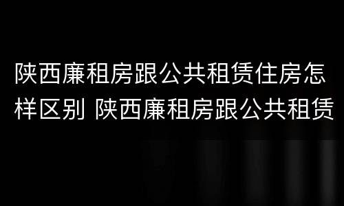 陕西廉租房跟公共租赁住房怎样区别 陕西廉租房跟公共租赁住房怎样区别呢