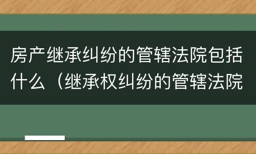 房产继承纠纷的管辖法院包括什么（继承权纠纷的管辖法院）