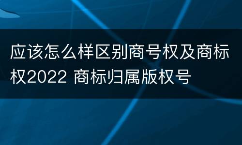 应该怎么样区别商号权及商标权2022 商标归属版权号
