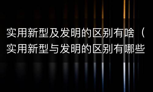 实用新型及发明的区别有啥（实用新型与发明的区别有哪些）