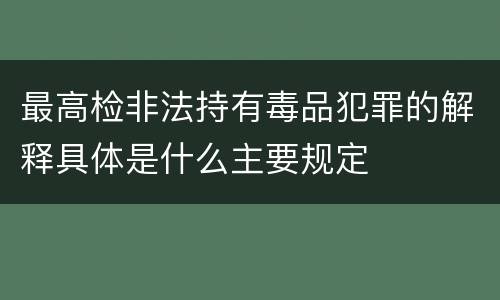 最高检非法持有毒品犯罪的解释具体是什么主要规定