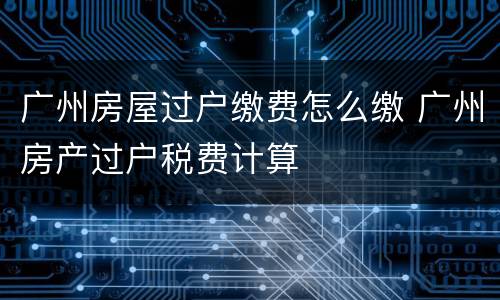 广州房屋过户缴费怎么缴 广州房产过户税费计算