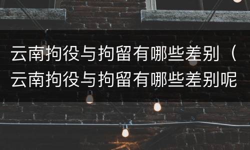 云南拘役与拘留有哪些差别（云南拘役与拘留有哪些差别呢）