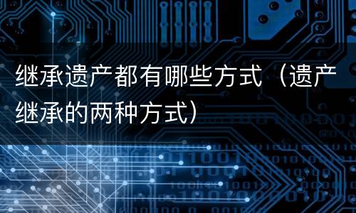 继承遗产都有哪些方式（遗产继承的两种方式）