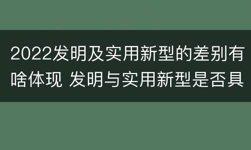 2022发明及实用新型的差别有啥体现 发明与实用新型是否具有实用性
