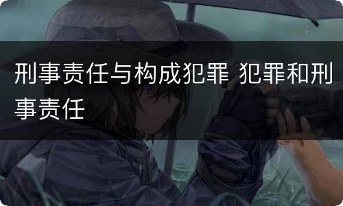 刑事责任与构成犯罪 犯罪和刑事责任