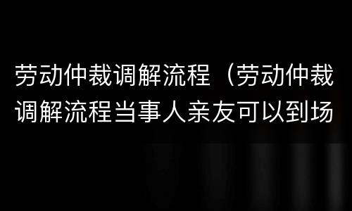 劳动仲裁调解流程（劳动仲裁调解流程当事人亲友可以到场吗?）