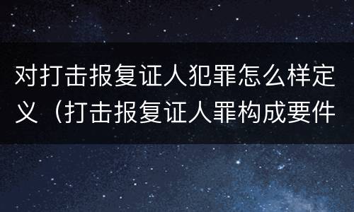 对打击报复证人犯罪怎么样定义（打击报复证人罪构成要件）