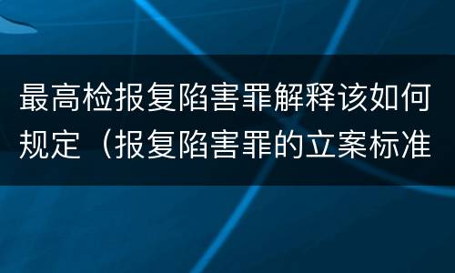 最高检报复陷害罪解释该如何规定（报复陷害罪的立案标准）