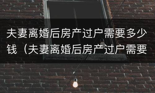 夫妻离婚后房产过户需要多少钱（夫妻离婚后房产过户需要多少钱手续）
