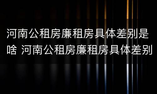河南公租房廉租房具体差别是啥 河南公租房廉租房具体差别是啥啊