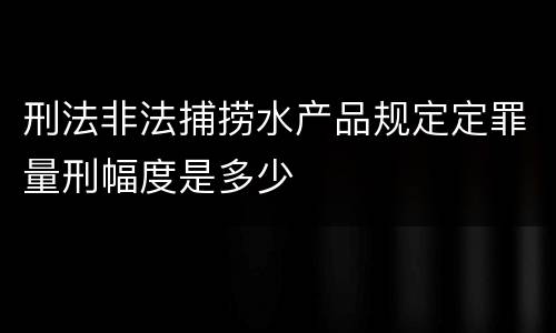刑法非法捕捞水产品规定定罪量刑幅度是多少